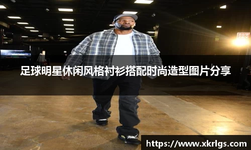 足球明星休闲风格衬衫搭配时尚造型图片分享